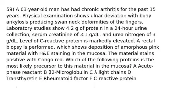 59) A 63-year-old man has had chronic arthritis for the past 15 years. Physical examination shows ulnar deviation with bony ankylosis producing swan neck deformities of the ﬁngers. Laboratory studies show 4.2 g of protein in a 24-hour urine collection, serum creatinine of 3.1 g/dL, and urea nitrogen of 3 g/dL. Level of C-reactive protein is markedly elevated. A rectal biopsy is performed, which shows deposition of amorphous pink material with H&E staining in the mucosa. The material stains positive with Congo red. Which of the following proteins is the most likely precursor to this material in the mucosa? A Acute-phase reactant B β2-Microglobulin C λ light chains D Transthyretin E Rheumatoid factor F C-reactive protein