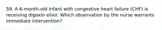 59. A 6-month-old infant with congestive heart failure (CHF) is receiving digoxin elixir. Which observation by the nurse warrants immediate intervention?