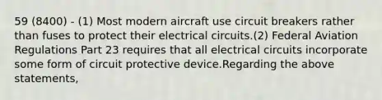 59 (8400) - (1) Most modern aircraft use circuit breakers rather than fuses to protect their electrical circuits.(2) Federal Aviation Regulations Part 23 requires that all electrical circuits incorporate some form of circuit protective device.Regarding the above statements,