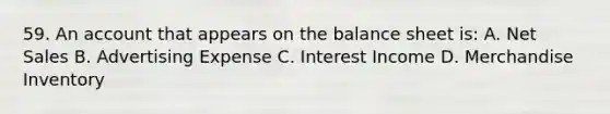 59. An account that appears on the balance sheet is: A. Net Sales B. Advertising Expense C. Interest Income D. Merchandise Inventory