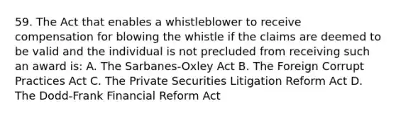 59. The Act that enables a whistleblower to receive compensation for blowing the whistle if the claims are deemed to be valid and the individual is not precluded from receiving such an award is: A. The Sarbanes-Oxley Act B. The Foreign Corrupt Practices Act C. The Private Securities Litigation Reform Act D. The Dodd-Frank Financial Reform Act