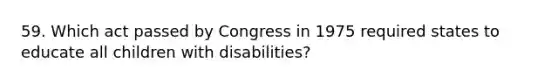 59. Which act passed by Congress in 1975 required states to educate all children with disabilities?