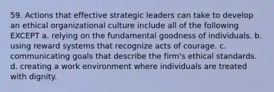 59. Actions that effective strategic leaders can take to develop an ethical organizational culture include all of the following EXCEPT a. relying on the fundamental goodness of individuals. b. using reward systems that recognize acts of courage. c. communicating goals that describe the firm's ethical standards. d. creating a work environment where individuals are treated with dignity.