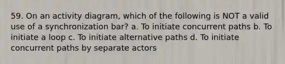 59. On an activity diagram, which of the following is NOT a valid use of a synchronization bar? a. To initiate concurrent paths b. To initiate a loop c. To initiate alternative paths d. To initiate concurrent paths by separate actors