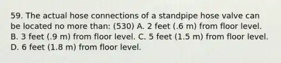 59. The actual hose connections of a standpipe hose valve can be located no more than: (530) A. 2 feet (.6 m) from floor level. B. 3 feet (.9 m) from floor level. C. 5 feet (1.5 m) from floor level. D. 6 feet (1.8 m) from floor level.