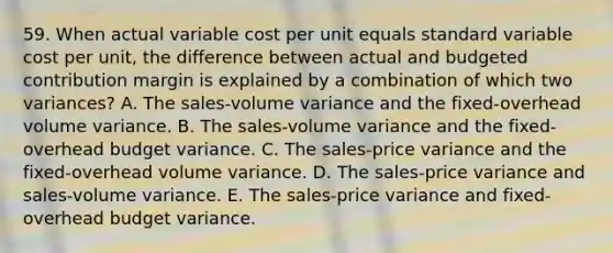 59. When actual variable cost per unit equals standard variable cost per unit, the difference between actual and budgeted contribution margin is explained by a combination of which two variances? A. The sales-volume variance and the fixed-overhead volume variance. B. The sales-volume variance and the fixed-overhead budget variance. C. The sales-price variance and the fixed-overhead volume variance. D. The sales-price variance and sales-volume variance. E. The sales-price variance and fixed-overhead budget variance.