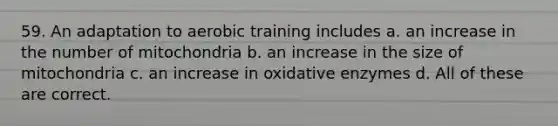 59. An adaptation to aerobic training includes a. an increase in the number of mitochondria b. an increase in the size of mitochondria c. an increase in oxidative enzymes d. All of these are correct.