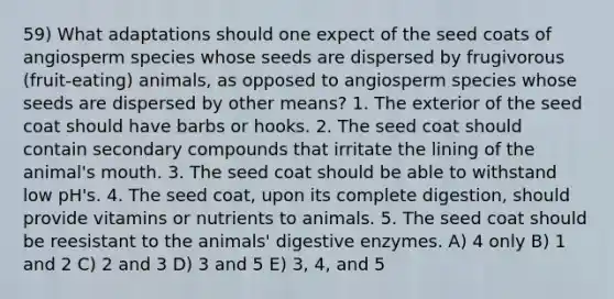 59) What adaptations should one expect of the seed coats of angiosperm species whose seeds are dispersed by frugivorous (fruit-eating) animals, as opposed to angiosperm species whose seeds are dispersed by other means? 1. The exterior of the seed coat should have barbs or hooks. 2. The seed coat should contain secondary compounds that irritate the lining of the animal's mouth. 3. The seed coat should be able to withstand low pH's. 4. The seed coat, upon its complete digestion, should provide vitamins or nutrients to animals. 5. The seed coat should be reesistant to the animals' <a href='https://www.questionai.com/knowledge/kK14poSlmL-digestive-enzymes' class='anchor-knowledge'>digestive enzymes</a>. A) 4 only B) 1 and 2 C) 2 and 3 D) 3 and 5 E) 3, 4, and 5