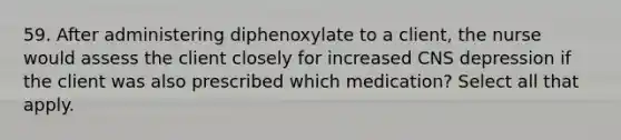 59. After administering diphenoxylate to a client, the nurse would assess the client closely for increased CNS depression if the client was also prescribed which medication? Select all that apply.