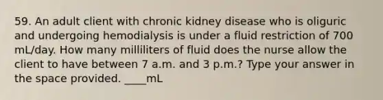 59. An adult client with chronic kidney disease who is oliguric and undergoing hemodialysis is under a fluid restriction of 700 mL/day. How many milliliters of fluid does the nurse allow the client to have between 7 a.m. and 3 p.m.? Type your answer in the space provided. ____mL