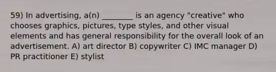 59) In advertising, a(n) ________ is an agency "creative" who chooses graphics, pictures, type styles, and other visual elements and has general responsibility for the overall look of an advertisement. A) art director B) copywriter C) IMC manager D) PR practitioner E) stylist