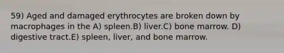 59) Aged and damaged erythrocytes are broken down by macrophages in the A) spleen.B) liver.C) bone marrow. D) digestive tract.E) spleen, liver, and bone marrow.