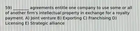 59) ________ agreements entitle one company to use some or all of another firm's intellectual property in exchange for a royalty payment. A) Joint venture B) Exporting C) Franchising D) Licensing E) Strategic alliance