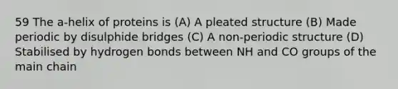 59 The a-helix of proteins is (A) A pleated structure (B) Made periodic by disulphide bridges (C) A non-periodic structure (D) Stabilised by hydrogen bonds between NH and CO groups of the main chain