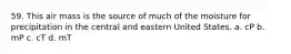 59. This air mass is the source of much of the moisture for precipitation in the central and eastern United States. a. cP b. mP c. cT d. mT