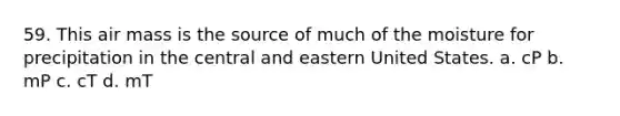 59. This air mass is the source of much of the moisture for precipitation in the central and eastern United States. a. cP b. mP c. cT d. mT