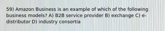 59) Amazon Business is an example of which of the following business models? A) B2B service provider B) exchange C) e-distributor D) industry consortia