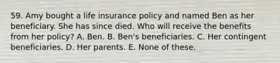 59. Amy bought a life insurance policy and named Ben as her beneficiary. She has since died. Who will receive the benefits from her policy? A. Ben. B. Ben's beneficiaries. C. Her contingent beneficiaries. D. Her parents. E. None of these.