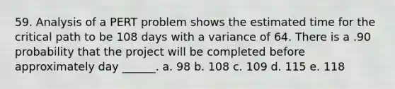 59. Analysis of a PERT problem shows the estimated time for the critical path to be 108 days with a variance of 64. There is a .90 probability that the project will be completed before approximately day ______. a. 98 b. 108 c. 109 d. 115 e. 118