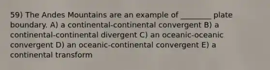 59) The Andes Mountains are an example of ________ plate boundary. A) a continental-continental convergent B) a continental-continental divergent C) an oceanic-oceanic convergent D) an oceanic-continental convergent E) a continental transform