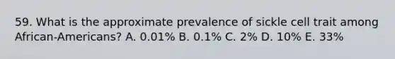 59. What is the approximate prevalence of sickle cell trait among African-Americans? A. 0.01% B. 0.1% C. 2% D. 10% E. 33%