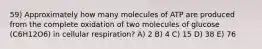 59) Approximately how many molecules of ATP are produced from the complete oxidation of two molecules of glucose (C6H12O6) in cellular respiration? A) 2 B) 4 C) 15 D) 38 E) 76