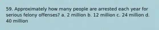 59. Approximately how many people are arrested each year for serious felony offenses?​ a. ​2 million b. ​12 million c. ​24 million d. ​40 million