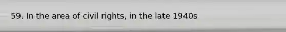 59. In the area of civil rights, in the late 1940s