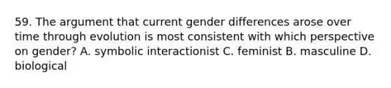 59. The argument that current gender differences arose over time through evolution is most consistent with which perspective on gender? A. symbolic interactionist C. feminist B. masculine D. biological