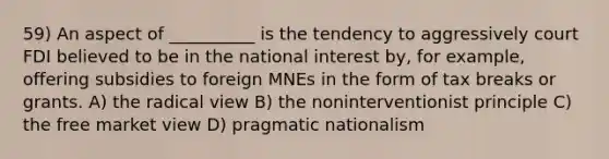 59) An aspect of __________ is the tendency to aggressively court FDI believed to be in the national interest by, for example, offering subsidies to foreign MNEs in the form of tax breaks or grants. A) the radical view B) the noninterventionist principle C) the free market view D) pragmatic nationalism