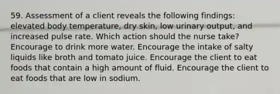 59. Assessment of a client reveals the following findings: elevated body temperature, dry skin, low urinary output, and increased pulse rate. Which action should the nurse take? Encourage to drink more water. Encourage the intake of salty liquids like broth and tomato juice. Encourage the client to eat foods that contain a high amount of fluid. Encourage the client to eat foods that are low in sodium.