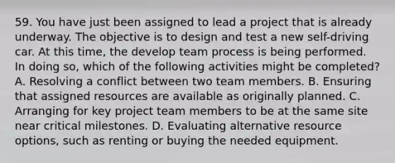 59. You have just been assigned to lead a project that is already underway. The objective is to design and test a new self-driving car. At this time, the develop team process is being performed. In doing so, which of the following activities might be completed? A. Resolving a conflict between two team members. B. Ensuring that assigned resources are available as originally planned. C. Arranging for key project team members to be at the same site near critical milestones. D. Evaluating alternative resource options, such as renting or buying the needed equipment.