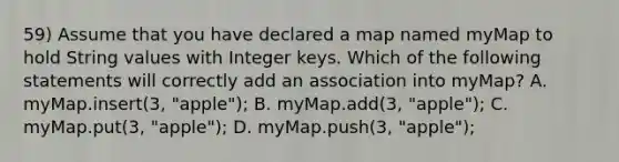 59) Assume that you have declared a map named myMap to hold String values with Integer keys. Which of the following statements will correctly add an association into myMap? A. myMap.insert(3, "apple"); B. myMap.add(3, "apple"); C. myMap.put(3, "apple"); D. myMap.push(3, "apple");