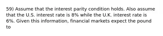 59) Assume that the interest parity condition holds. Also assume that the U.S. interest rate is 8% while the U.K. interest rate is 6%. Given this information, financial markets expect the pound to