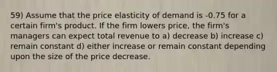 59) Assume that the price elasticity of demand is -0.75 for a certain firm's product. If the firm lowers price, the firm's managers can expect total revenue to a) decrease b) increase c) remain constant d) either increase or remain constant depending upon the size of the price decrease.