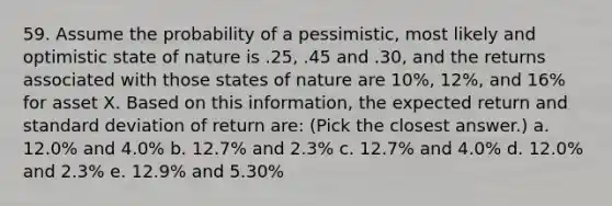 59. Assume the probability of a pessimistic, most likely and optimistic state of nature is .25, .45 and .30, and the returns associated with those states of nature are 10%, 12%, and 16% for asset X. Based on this information, the expected return and standard deviation of return are: (Pick the closest answer.) a. 12.0% and 4.0% b. 12.7% and 2.3% c. 12.7% and 4.0% d. 12.0% and 2.3% e. 12.9% and 5.30%