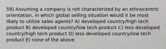 59) Assuming a company is not characterized by an ethnocentric orientation, in which global selling situation would it be most likely to utilize sales agents? A) developed country/high tech product B) developed country/low tech product C) less developed country/high tech product D) less developed country/low tech product E) none of the above