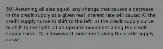 59) Assuming all else equal, any change that causes a decrease in the credit supply at a given real interest rate will cause: A) the credit supply curve to shift to the left. B) the credit supply curve to shift to the right. C) an upward movement along the credit supply curve. D) a downward movement along the credit supply curve.