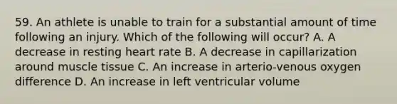 59. An athlete is unable to train for a substantial amount of time following an injury. Which of the following will occur? A. A decrease in resting heart rate B. A decrease in capillarization around <a href='https://www.questionai.com/knowledge/kMDq0yZc0j-muscle-tissue' class='anchor-knowledge'>muscle tissue</a> C. An increase in arterio-venous oxygen difference D. An increase in left ventricular volume