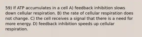 59) If ATP accumulates in a cell A) feedback inhibition slows down <a href='https://www.questionai.com/knowledge/k1IqNYBAJw-cellular-respiration' class='anchor-knowledge'>cellular respiration</a>. B) the rate of cellular respiration does not change. C) the cell receives a signal that there is a need for more energy. D) feedback inhibition speeds up cellular respiration.