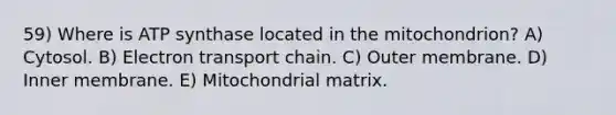 59) Where is ATP synthase located in the mitochondrion? A) Cytosol. B) Electron transport chain. C) Outer membrane. D) Inner membrane. E) Mitochondrial matrix.