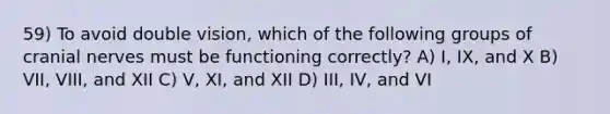 59) To avoid double vision, which of the following groups of cranial nerves must be functioning correctly? A) I, IX, and X B) VII, VIII, and XII C) V, XI, and XII D) III, IV, and VI