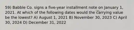 59) Babble Co. signs a five-year installment note on January 1, 2021. At which of the following dates would the carrying value be the lowest? A) August 1, 2021 B) November 30, 2023 C) April 30, 2024 D) December 31, 2022