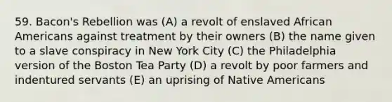 59. Bacon's Rebellion was (A) a revolt of enslaved African Americans against treatment by their owners (B) the name given to a slave conspiracy in New York City (C) the Philadelphia version of the Boston Tea Party (D) a revolt by poor farmers and indentured servants (E) an uprising of Native Americans