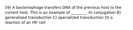 59) A bacteriophage transfers DNA of the previous host to the current host. This is an example of ________. A) conjugation B) generalized transduction C) specialized transduction D) a reaction of an Hfr cell