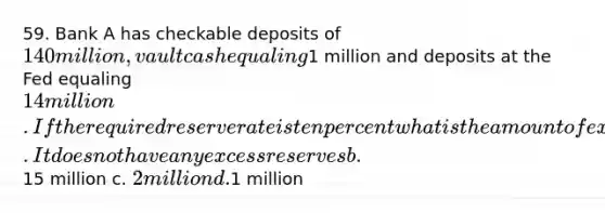 59. Bank A has checkable deposits of 140 million, vault cash equaling1 million and deposits at the Fed equaling 14 million. If the required reserve rate is ten percent what is the amount of excess reserves Bank A is holding? a. It does not have any excess reserves b.15 million c. 2 million d.1 million