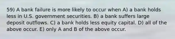 59) A bank failure is more likely to occur when A) a bank holds less in U.S. government securities. B) a bank suffers large deposit outflows. C) a bank holds less equity capital. D) all of the above occur. E) only A and B of the above occur.