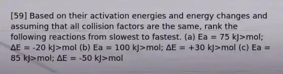 [59] Based on their activation energies and energy changes and assuming that all collision factors are the same, rank the following reactions from slowest to fastest. (a) Ea = 75 kJ>mol; ∆E = -20 kJ>mol (b) Ea = 100 kJ>mol; ∆E = +30 kJ>mol (c) Ea = 85 kJ>mol; ∆E = -50 kJ>mol