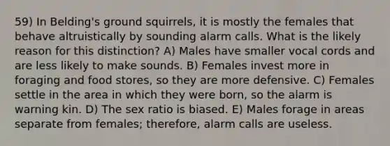 59) In Belding's ground squirrels, it is mostly the females that behave altruistically by sounding alarm calls. What is the likely reason for this distinction? A) Males have smaller vocal cords and are less likely to make sounds. B) Females invest more in foraging and food stores, so they are more defensive. C) Females settle in the area in which they were born, so the alarm is warning kin. D) The sex ratio is biased. E) Males forage in areas separate from females; therefore, alarm calls are useless.