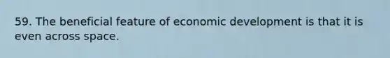 59. The beneficial feature of economic development is that it is even across space.